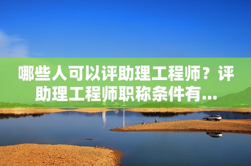 哪些人可以評(píng)助理工程師？評(píng)助理工程師職稱條件有...