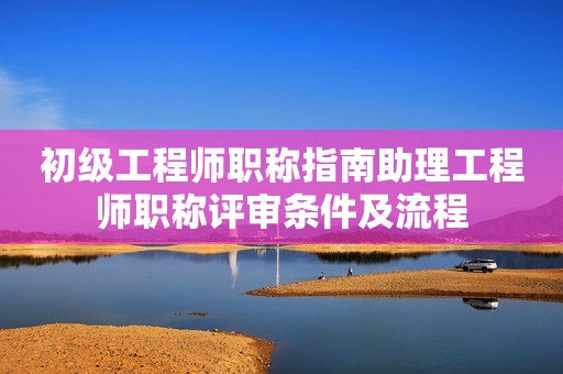 初級(jí)工程師職稱指南助理工程師職稱評(píng)審條件及流程