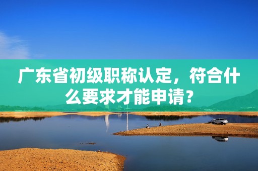 廣東省初級(jí)職稱認(rèn)定，符合什么要求才能申請(qǐng)？
