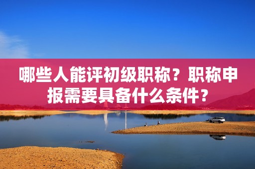 哪些人能評初級職稱？職稱申報(bào)需要具備什么條件？