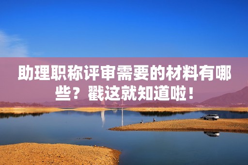 助理職稱評審需要的材料有哪些？戳這就知道啦！
