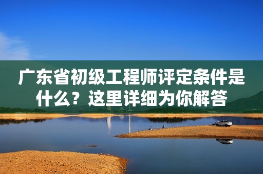 廣東省初級工程師評定條件是什么？這里詳細為你解答