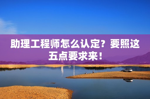 助理工程師怎么認(rèn)定？要照這五點(diǎn)要求來！