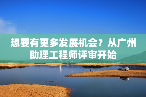想要有更多發(fā)展機會？從廣州助理工程師評審開始