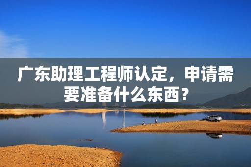 廣東助理工程師認(rèn)定，申請需要準(zhǔn)備什么東西？