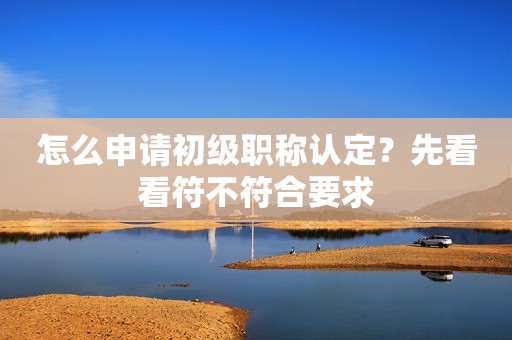 怎么申請初級職稱認定？先看看符不符合要求