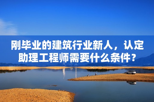 剛畢業(yè)的建筑行業(yè)新人，認定助理工程師需要什么條件？