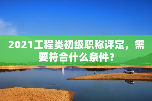 2021工程類初級職稱評定，需要符合什么條件？