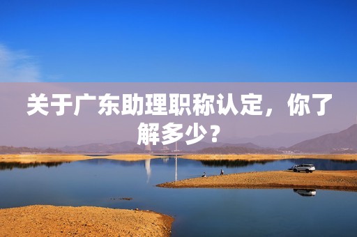 關于廣東助理職稱認定，你了解多少？