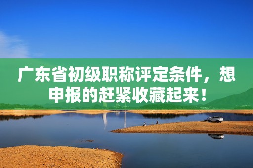 廣東省初級職稱評定條件，想申報(bào)的趕緊收藏起來！