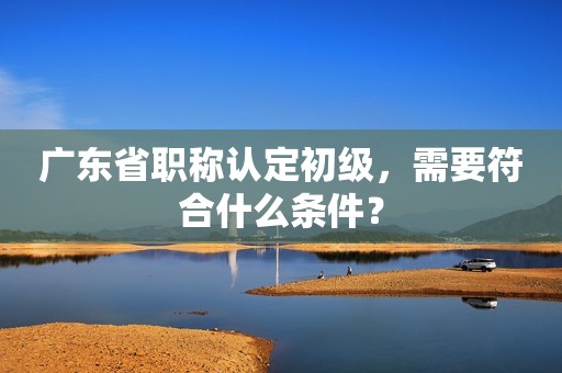廣東省職稱認定初級，需要符合什么條件？
