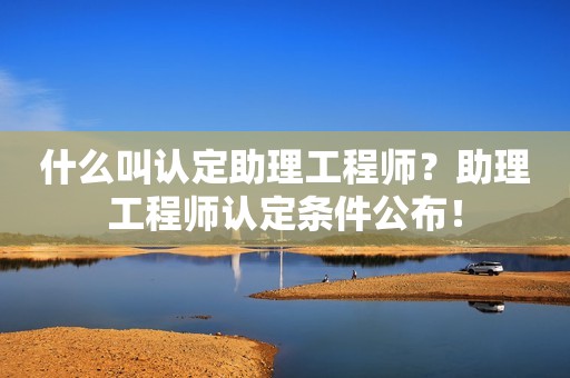 什么叫認定助理工程師？助理工程師認定條件公布！