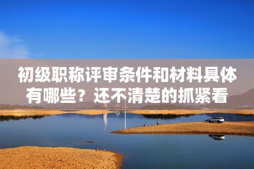 初級職稱評審條件和材料具體有哪些？還不清楚的抓緊看