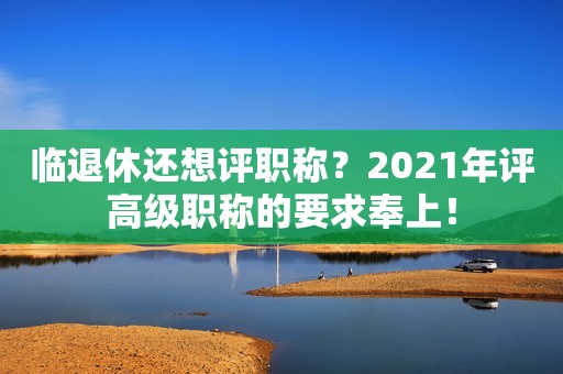 臨退休還想評(píng)職稱？2021年評(píng)高級(jí)職稱的要求奉上！