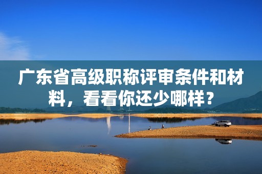 廣東省高級(jí)職稱評(píng)審條件和材料，看看你還少哪樣？