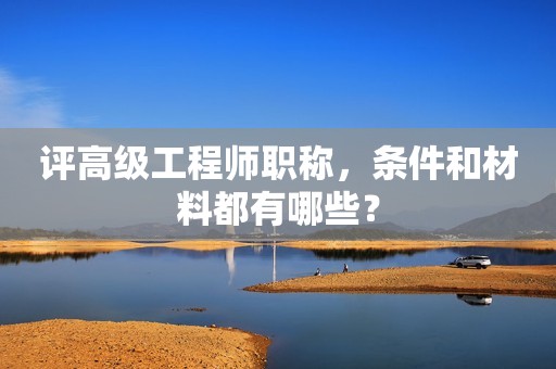 評高級工程師職稱，條件和材料都有哪些？