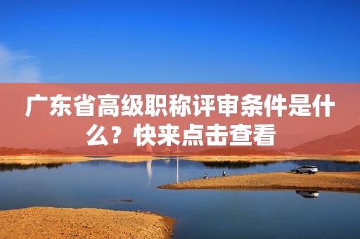 廣東省高級職稱評審條件是什么？快來點擊查看