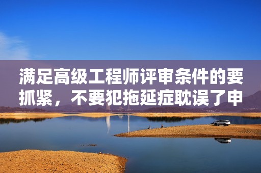 滿足高級工程師評審條件的要抓緊，不要犯拖延癥耽誤了申報