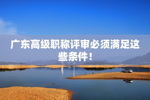 廣東高級(jí)職稱評(píng)審必須滿足這些條件！