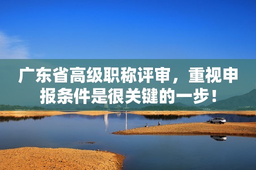 廣東省高級職稱評審，重視申報條件是很關(guān)鍵的一步！