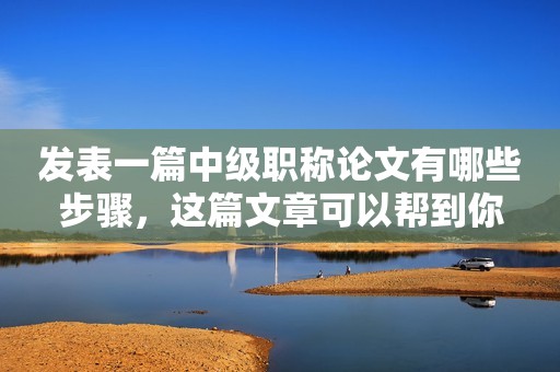 發(fā)表一篇中級職稱論文有哪些步驟，這篇文章可以幫到你