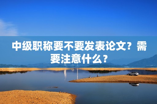 中級職稱要不要發(fā)表論文？需要注意什么？