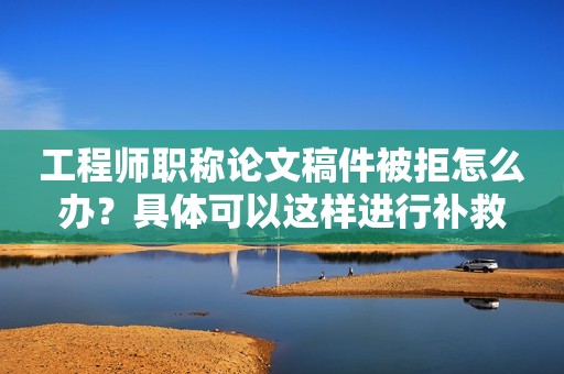 工程師職稱論文稿件被拒怎么辦？具體可以這樣進行補救