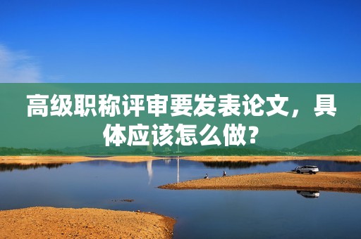 高級(jí)職稱評(píng)審要發(fā)表論文，具體應(yīng)該怎么做？