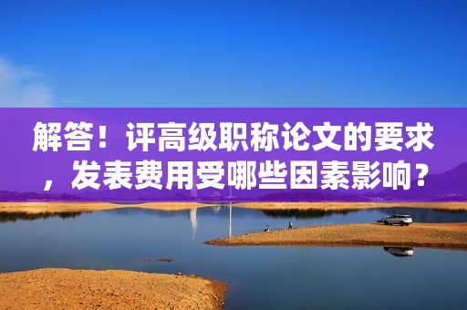 解答！評高級職稱論文的要求，發(fā)表費用受哪些因素影響？