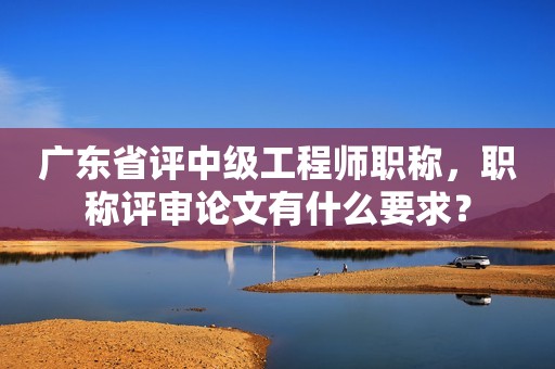 廣東省評中級工程師職稱，職稱評審論文有什么要求？