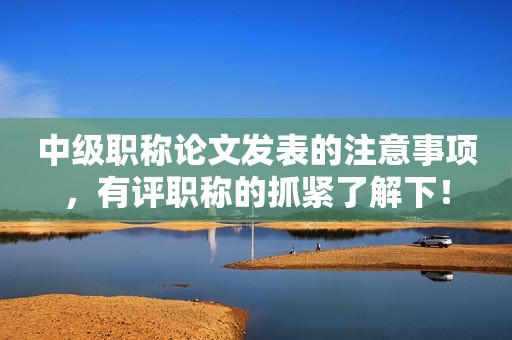 中級職稱論文發(fā)表的注意事項，有評職稱的抓緊了解下！