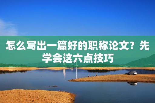 怎么寫出一篇好的職稱論文？先學(xué)會(huì)這六點(diǎn)技巧