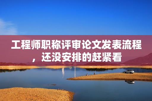 工程師職稱評審論文發(fā)表流程，還沒安排的趕緊看