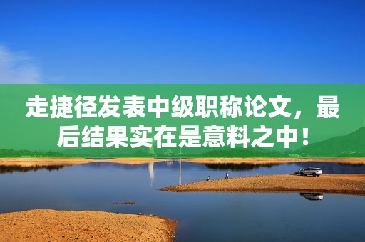 走捷徑發(fā)表中級職稱論文，最后結果實在是意料之中！
