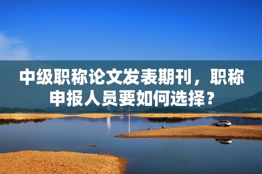 中級職稱論文發(fā)表期刊，職稱申報人員要如何選擇？