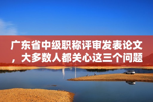 廣東省中級職稱評審發(fā)表論文，大多數人都關心這三個問題
