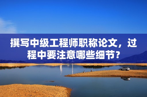 撰寫中級工程師職稱論文，過程中要注意哪些細節(jié)？