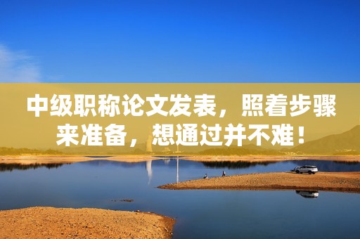 中級職稱論文發(fā)表，照著步驟來準備，想通過并不難！