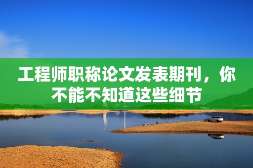工程師職稱論文發(fā)表期刊，你不能不知道這些細(xì)節(jié)