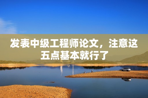 發(fā)表中級工程師論文，注意這五點(diǎn)基本就行了