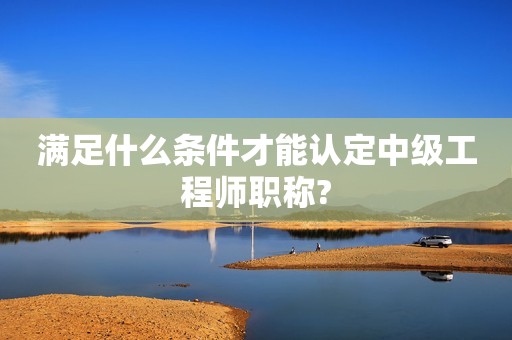滿足什么條件才能認定中級工程師職稱?