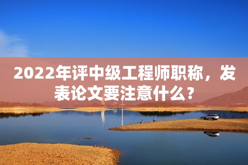 2022年評(píng)中級(jí)工程師職稱，發(fā)表論文要注意什么？