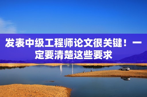 發(fā)表中級(jí)工程師論文很關(guān)鍵！一定要清楚這些要求