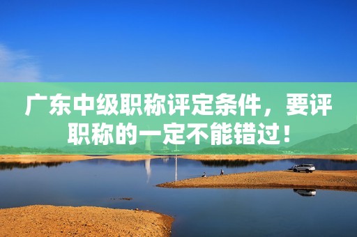 廣東中級職稱評定條件，要評職稱的一定不能錯過！