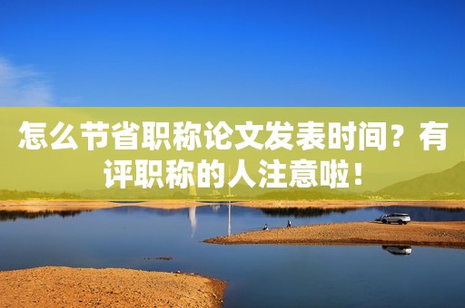 怎么節(jié)省職稱論文發(fā)表時(shí)間？有評(píng)職稱的人注意啦！