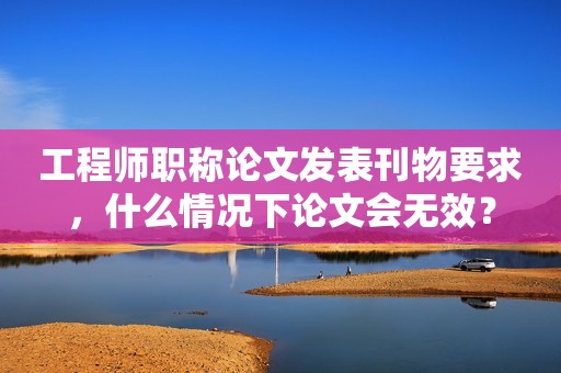 工程師職稱論文發(fā)表刊物要求，什么情況下論文會(huì)無效？