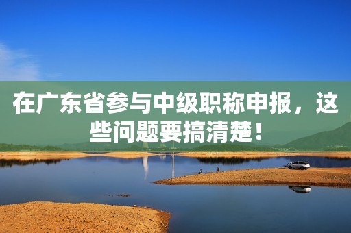 在廣東省參與中級職稱申報，這些問題要搞清楚！