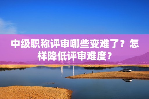 中級職稱評審哪些變難了？怎樣降低評審難度？