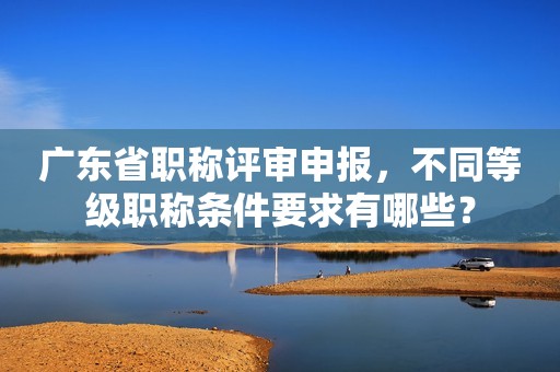 廣東省職稱評(píng)審申報(bào)，不同等級(jí)職稱條件要求有哪些？