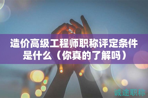 造價高級工程師職稱評定條件是什么（你真的了解嗎）